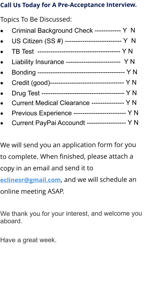 Call Us Today for A Pre-Acceptance Interview. Topics To Be Discussed: 	Criminal Background Check ------------ Y  N 	US Citizen (SS #) -------------------------- Y  N 	TB Test  -------------------------------------- Y N 	Liability Insurance -------------------------  Y N 	Bonding ---------------------------------------- Y N 	Credit (good)---------------------------------- Y N 	Drug Test -------------------------------------- Y N 	Current Medical Clearance --------------- Y N 	Previous Experience ------------------------ Y N 	Current PayPai Accoundt ------------------ Y N  We will send you an application form for you to complete. When finished, please attach a copy in an email and send it to  eclinesr@gmail.com, and we will schedule an online meeting ASAP.  	 We thank you for your interest, and welcome you aboard.  Have a great week.
