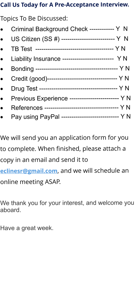 Call Us Today for A Pre-Acceptance Interview. Topics To Be Discussed: 	Criminal Background Check ------------ Y  N 	US Citizen (SS #) -------------------------- Y  N 	TB Test  -------------------------------------- Y N 	Liability Insurance -------------------------  Y N 	Bonding ---------------------------------------- Y N 	Credit (good)---------------------------------- Y N 	Drug Test -------------------------------------- Y N 	Previous Experience ------------------------ Y N 	References ------------------------------------ Y N 	Pay using PayPal ---------------------------- Y N  We will send you an application form for you to complete. When finished, please attach a copy in an email and send it to  eclinesr@gmail.com, and we will schedule an online meeting ASAP.  	 We thank you for your interest, and welcome you aboard.  Have a great week.